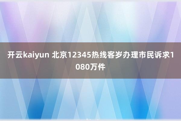 开云kaiyun 北京12345热线客岁办理市民诉求1080万件