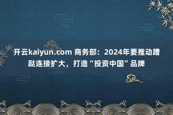 开云kaiyun.com 商务部：2024年要推动蹧跶连接扩大，打造“投资中国”品牌