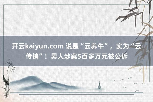 开云kaiyun.com 说是“云养牛”，实为“云传销”！男人涉案5百多万元被公诉