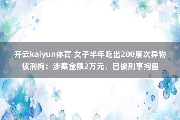 开云kaiyun体育 女子半年吃出200屡次异物被刑拘：涉案金额2万元，已被刑事拘留