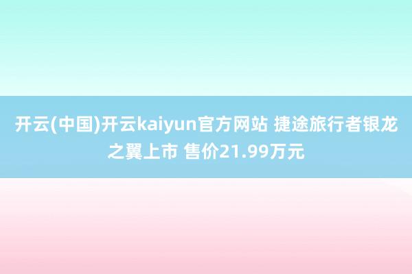 开云(中国)开云kaiyun官方网站 捷途旅行者银龙之翼上市 售价21.99万元