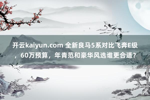 开云kaiyun.com 全新良马5系对比飞奔E级，60万预算，年青范和豪华风选谁更合适？