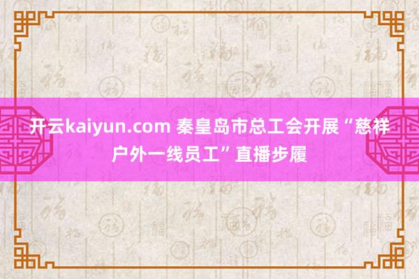 开云kaiyun.com 秦皇岛市总工会开展“慈祥户外一线员工”直播步履