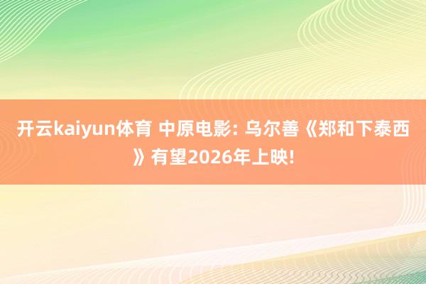 开云kaiyun体育 中原电影: 乌尔善《郑和下泰西》有望2026年上映!