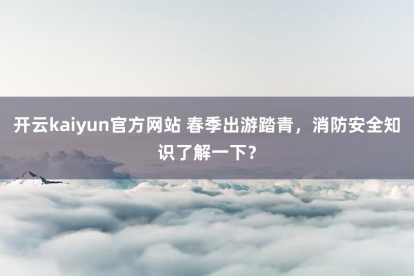 开云kaiyun官方网站 春季出游踏青，消防安全知识了解一下？