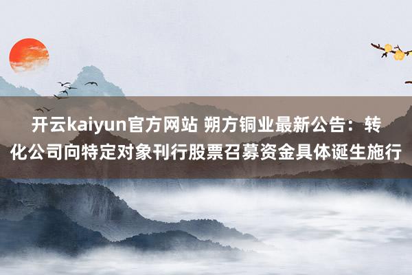 开云kaiyun官方网站 朔方铜业最新公告：转化公司向特定对象刊行股票召募资金具体诞生施行