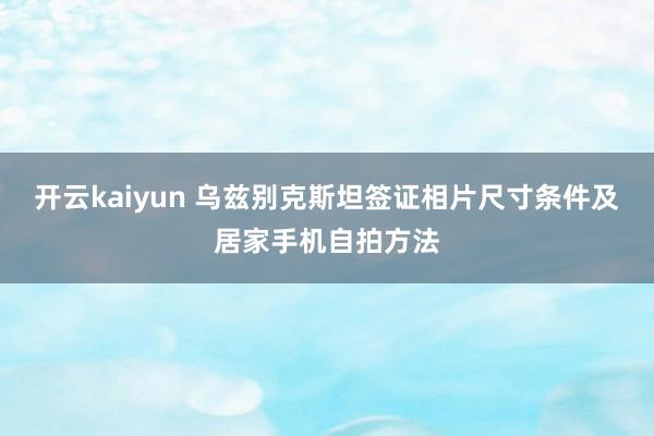 开云kaiyun 乌兹别克斯坦签证相片尺寸条件及居家手机自拍方法