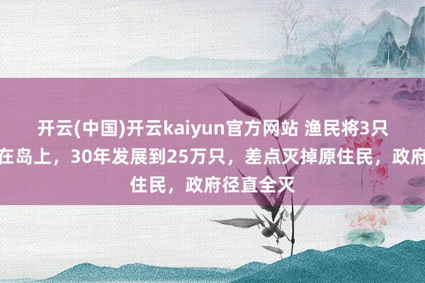 开云(中国)开云kaiyun官方网站 渔民将3只山羊淡忘在岛上，30年发展到25万只，差点灭掉原住民，政府径直全灭