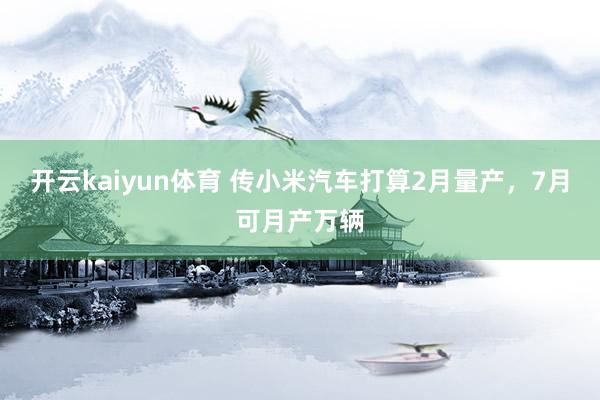 开云kaiyun体育 传小米汽车打算2月量产，7月可月产万辆