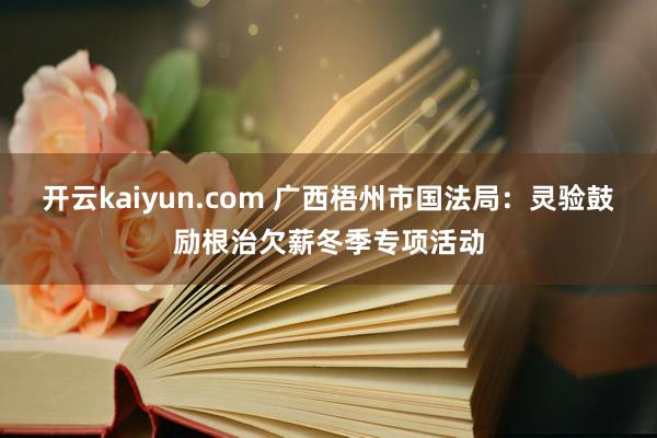 开云kaiyun.com 广西梧州市国法局：灵验鼓励根治欠薪冬季专项活动