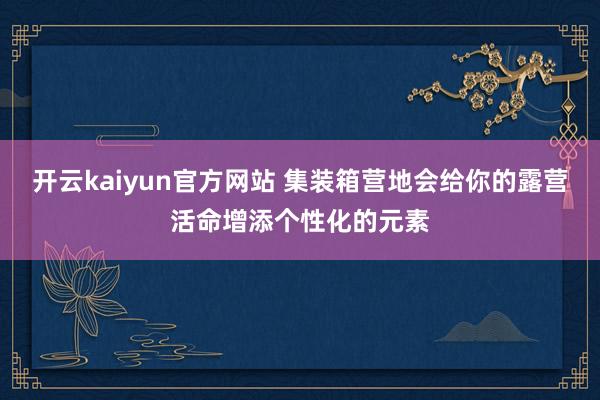 开云kaiyun官方网站 集装箱营地会给你的露营活命增添个性化的元素