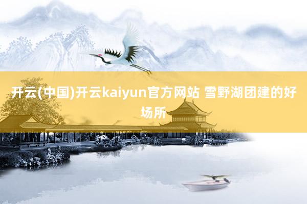 开云(中国)开云kaiyun官方网站 雪野湖团建的好场所