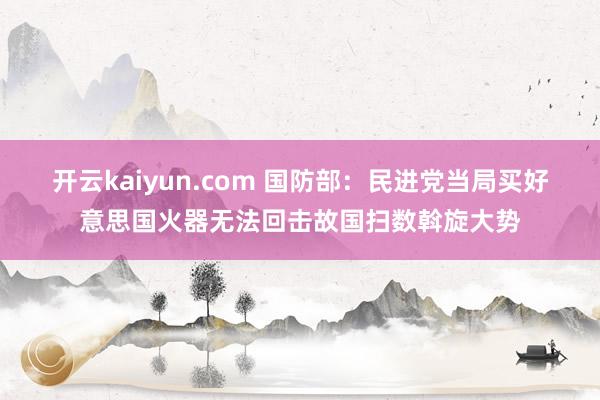 开云kaiyun.com 国防部：民进党当局买好意思国火器无法回击故国扫数斡旋大势