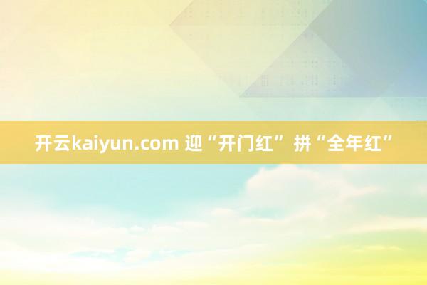 开云kaiyun.com 迎“开门红” 拼“全年红”