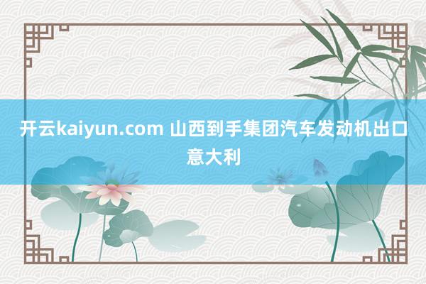 开云kaiyun.com 山西到手集团汽车发动机出口意大利