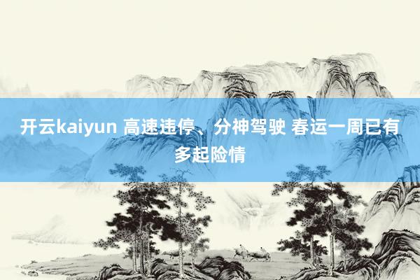 开云kaiyun 高速违停、分神驾驶 春运一周已有多起险情