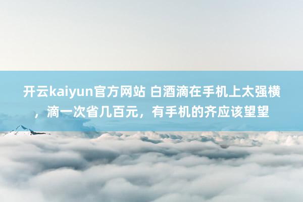 开云kaiyun官方网站 白酒滴在手机上太强横，滴一次省几百元，有手机的齐应该望望