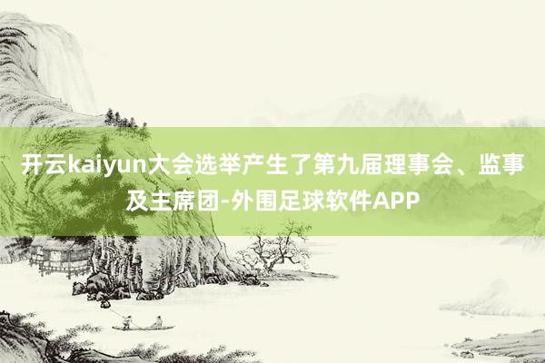 开云kaiyun大会选举产生了第九届理事会、监事及主席团-外围足球软件APP