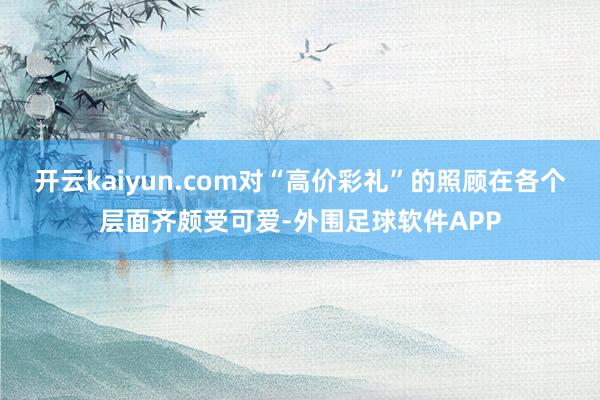 开云kaiyun.com对“高价彩礼”的照顾在各个层面齐颇受可爱-外围足球软件APP