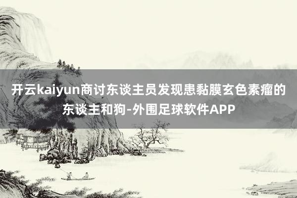 开云kaiyun商讨东谈主员发现患黏膜玄色素瘤的东谈主和狗-外围足球软件APP