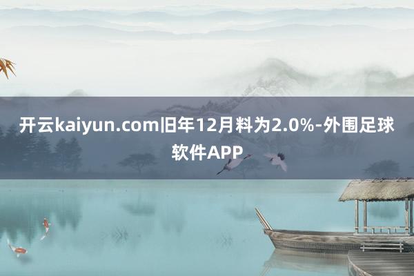 开云kaiyun.com旧年12月料为2.0%-外围足球软件APP