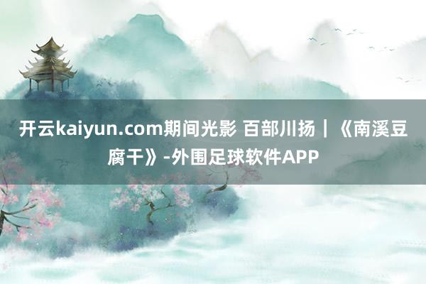 开云kaiyun.com期间光影 百部川扬｜《南溪豆腐干》-外围足球软件APP