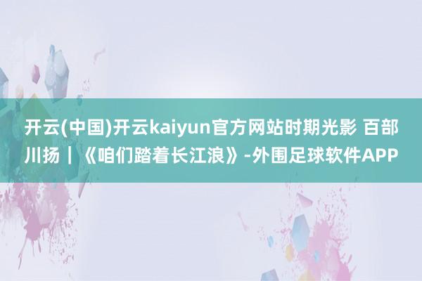 开云(中国)开云kaiyun官方网站时期光影 百部川扬｜《咱们踏着长江浪》-外围足球软件APP