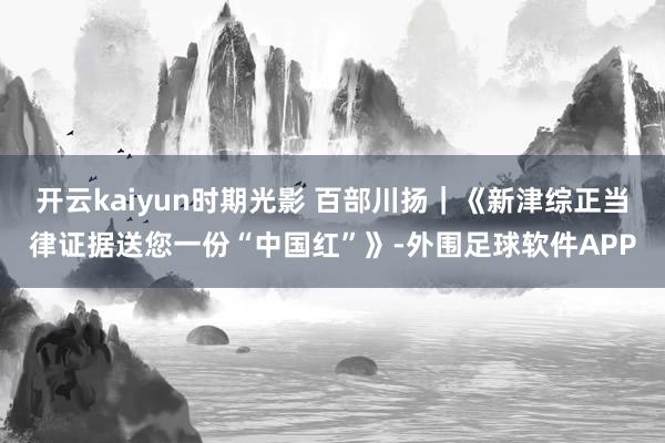 开云kaiyun时期光影 百部川扬｜《新津综正当律证据送您一份“中国红”》-外围足球软件APP