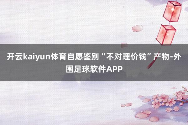 开云kaiyun体育自愿鉴别“不对理价钱”产物-外围足球软件APP