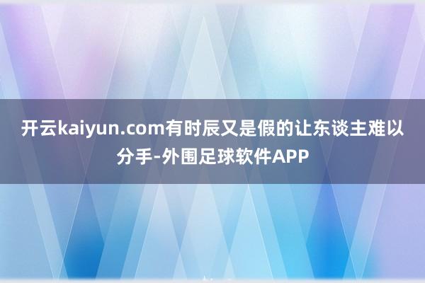 开云kaiyun.com有时辰又是假的让东谈主难以分手-外围足球软件APP