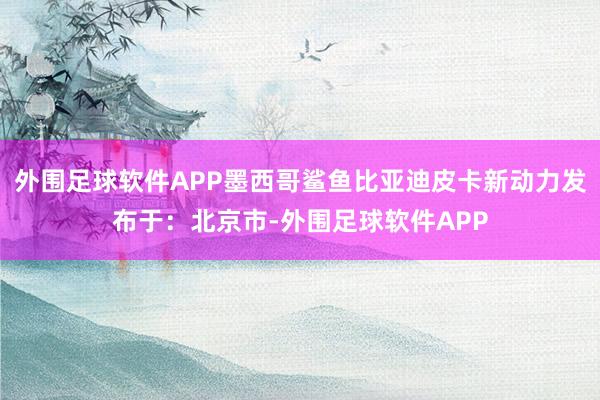 外围足球软件APP墨西哥鲨鱼比亚迪皮卡新动力发布于：北京市-外围足球软件APP