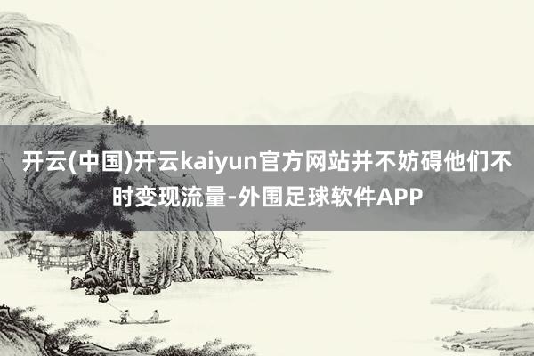 开云(中国)开云kaiyun官方网站并不妨碍他们不时变现流量-外围足球软件APP