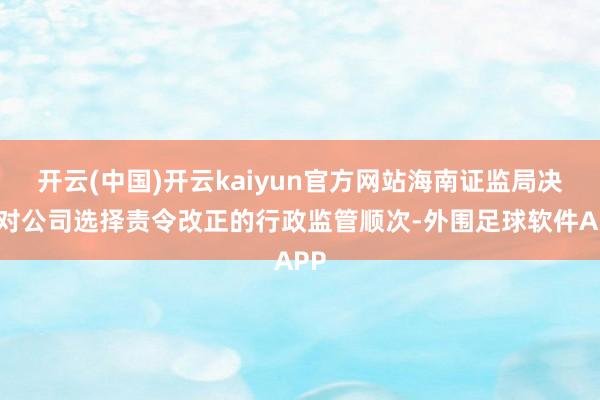 开云(中国)开云kaiyun官方网站海南证监局决定对公司选择责令改正的行政监管顺次-外围足球软件APP