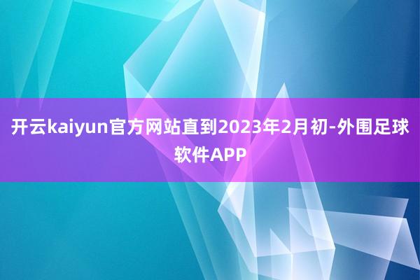 开云kaiyun官方网站直到2023年2月初-外围足球软件APP