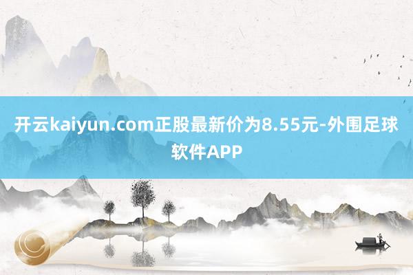 开云kaiyun.com正股最新价为8.55元-外围足球软件APP