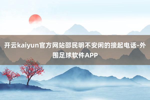 开云kaiyun官方网站邵民明不安闲的接起电话-外围足球软件APP