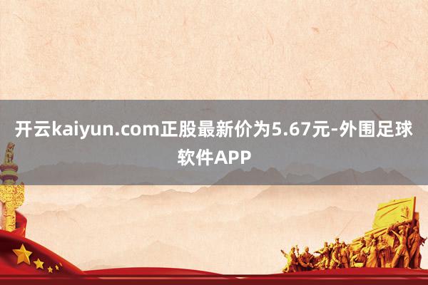 开云kaiyun.com正股最新价为5.67元-外围足球软件APP