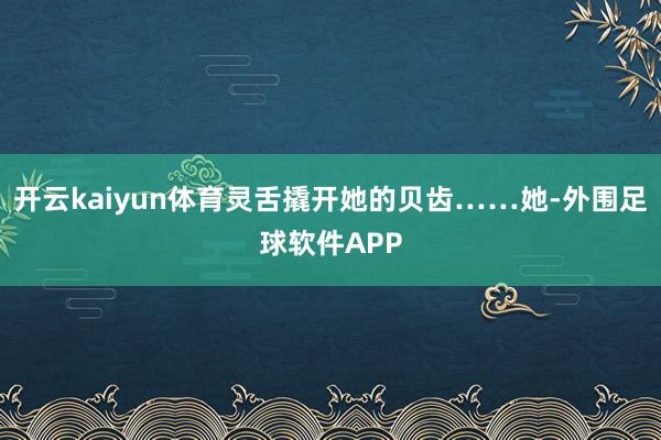 开云kaiyun体育灵舌撬开她的贝齿……她-外围足球软件APP