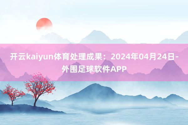 开云kaiyun体育处理成果：2024年04月24日-外围足球软件APP