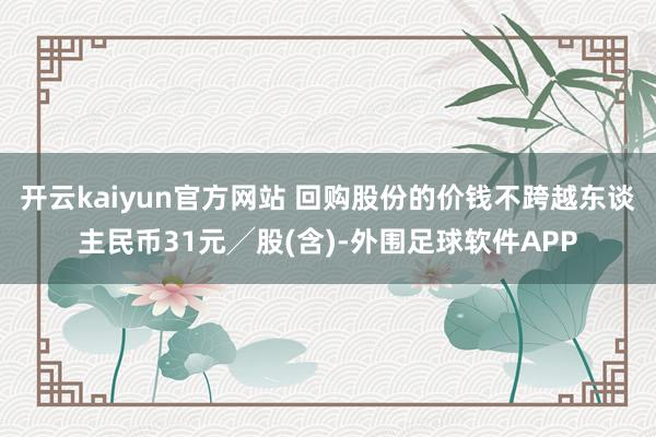 开云kaiyun官方网站 回购股份的价钱不跨越东谈主民币31元╱股(含)-外围足球软件APP