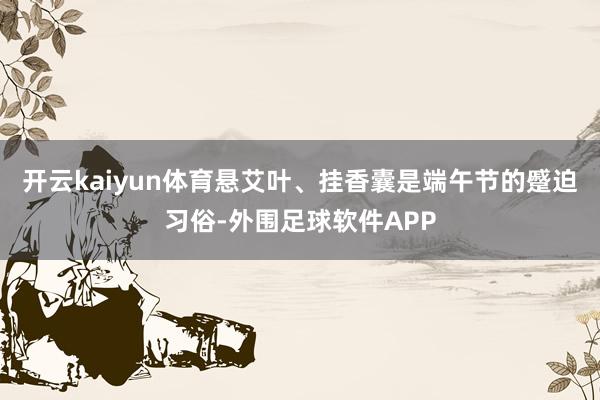 开云kaiyun体育悬艾叶、挂香囊是端午节的蹙迫习俗-外围足球软件APP