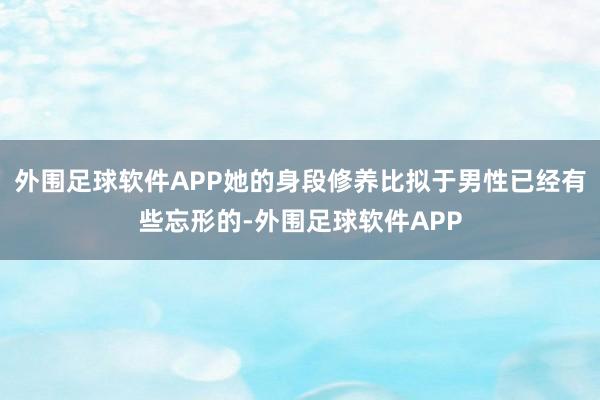 外围足球软件APP她的身段修养比拟于男性已经有些忘形的-外围足球软件APP