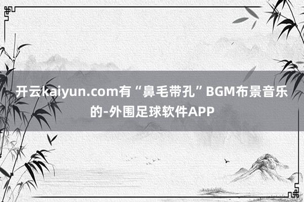 开云kaiyun.com有“鼻毛带孔”BGM布景音乐的-外围足球软件APP