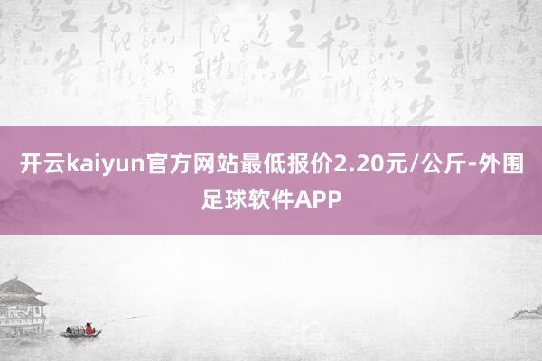 开云kaiyun官方网站最低报价2.20元/公斤-外围足球软件APP