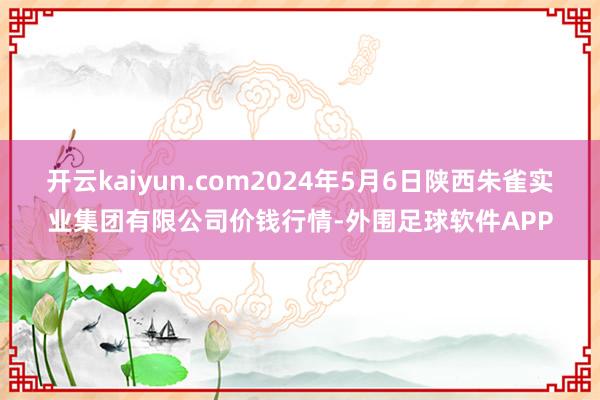 开云kaiyun.com2024年5月6日陕西朱雀实业集团有限公司价钱行情-外围足球软件APP