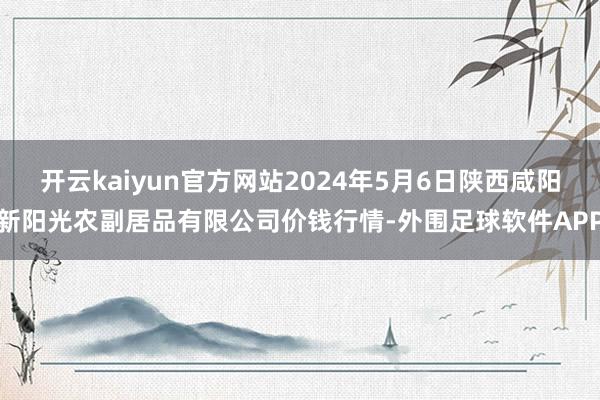 开云kaiyun官方网站2024年5月6日陕西咸阳新阳光农副居品有限公司价钱行情-外围足球软件APP