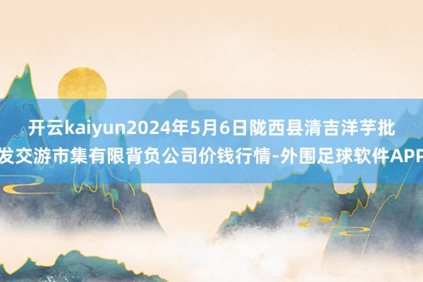 开云kaiyun2024年5月6日陇西县清吉洋芋批发交游市集有限背负公司价钱行情-外围足球软件APP