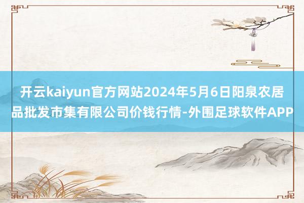 开云kaiyun官方网站2024年5月6日阳泉农居品批发市集有限公司价钱行情-外围足球软件APP