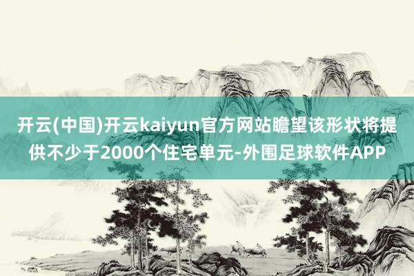 开云(中国)开云kaiyun官方网站瞻望该形状将提供不少于2000个住宅单元-外围足球软件APP