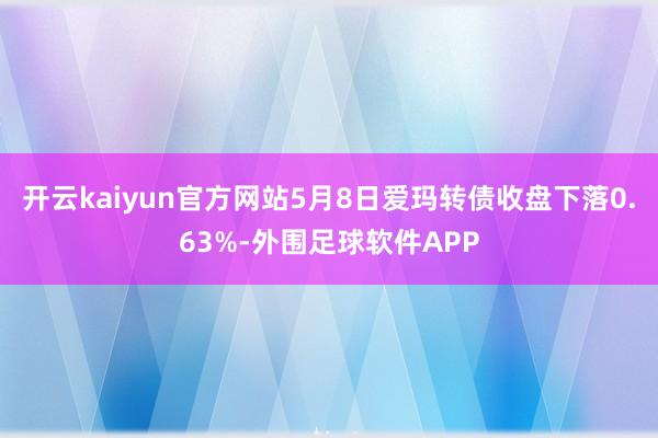 开云kaiyun官方网站5月8日爱玛转债收盘下落0.63%-外围足球软件APP